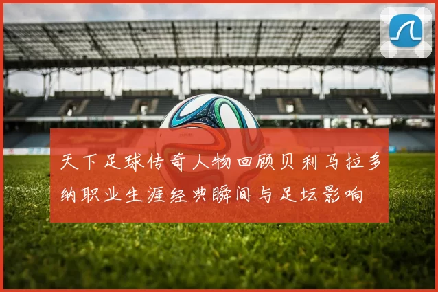 天下足球传奇人物回顾贝利马拉多纳职业生涯经典瞬间与足坛影响